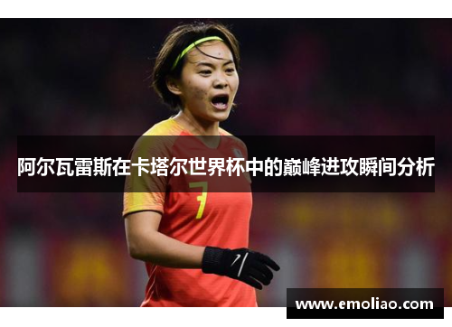 阿尔瓦雷斯在卡塔尔世界杯中的巅峰进攻瞬间分析