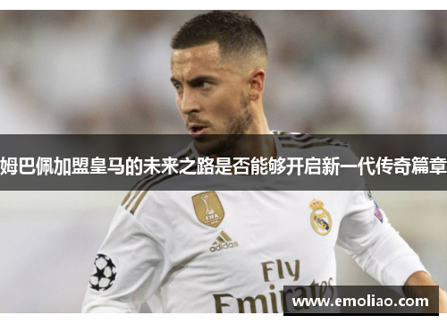 姆巴佩加盟皇马的未来之路是否能够开启新一代传奇篇章