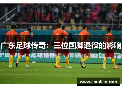 广东足球传奇:三位国脚退役的影响 广东足球传奇:三位国脚退役的影响