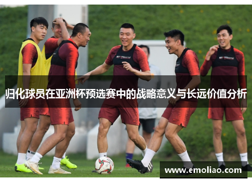 归化球员在亚洲杯预选赛中的战略意义与长远价值分析